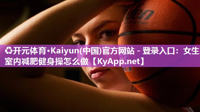 ♻开元体育·Kaiyun(中国)官方网站 - 登录入口：女生室内减肥健身操怎么做