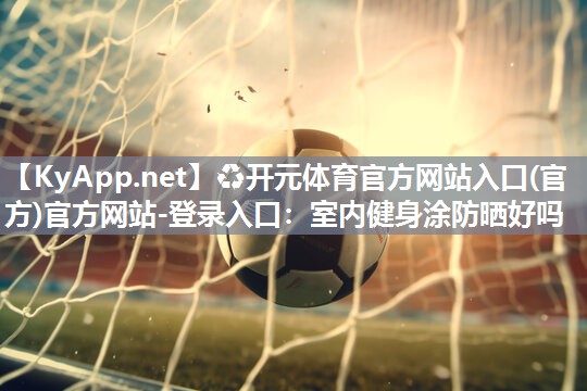 ♻开元体育官方网站入口(官方)官方网站-登录入口：室内健身涂防晒好吗