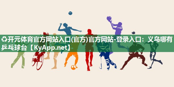 ♻开元体育官方网站入口(官方)官方网站-登录入口：义乌哪有乒乓球台