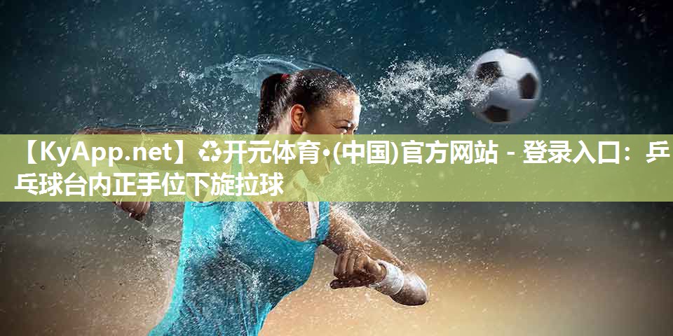 ♻开元体育·(中国)官方网站 - 登录入口：乒乓球台内正手位下旋拉球