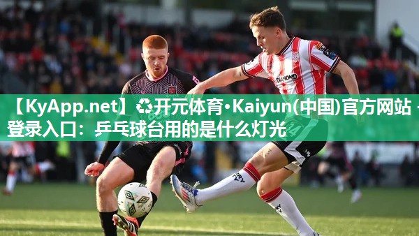 ♻开元体育·Kaiyun(中国)官方网站 - 登录入口：乒乓球台用的是什么灯光