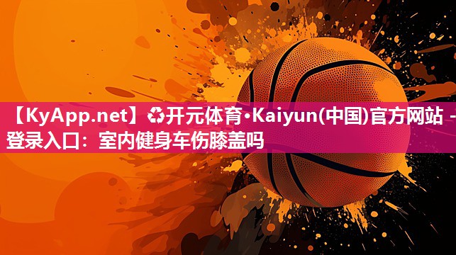 ♻开元体育·Kaiyun(中国)官方网站 - 登录入口：室内健身车伤膝盖吗