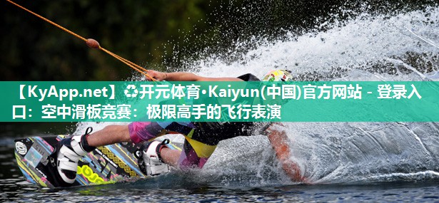 ♻开元体育·Kaiyun(中国)官方网站 - 登录入口：空中滑板竞赛：极限高手的飞行表演