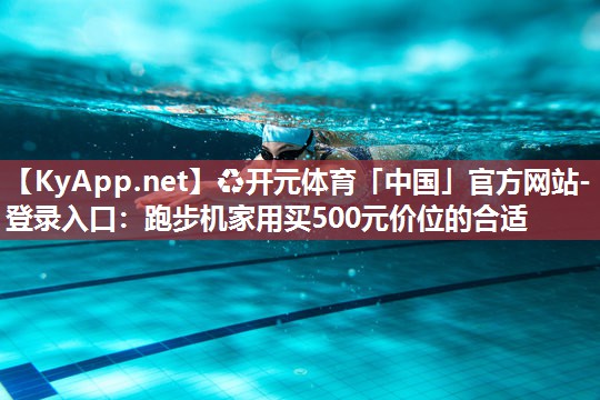 ♻开元体育「中国」官方网站-登录入口：跑步机家用买500元价位的合适